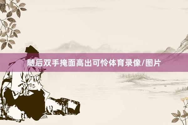 随后双手掩面高出可怜体育录像/图片