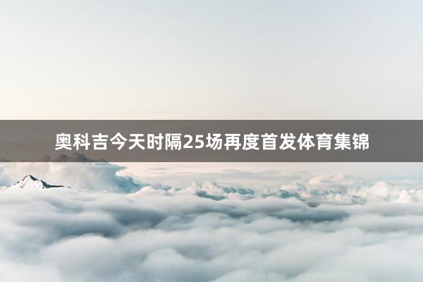 奥科吉今天时隔25场再度首发体育集锦