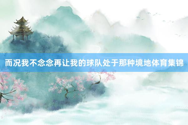 而况我不念念再让我的球队处于那种境地体育集锦