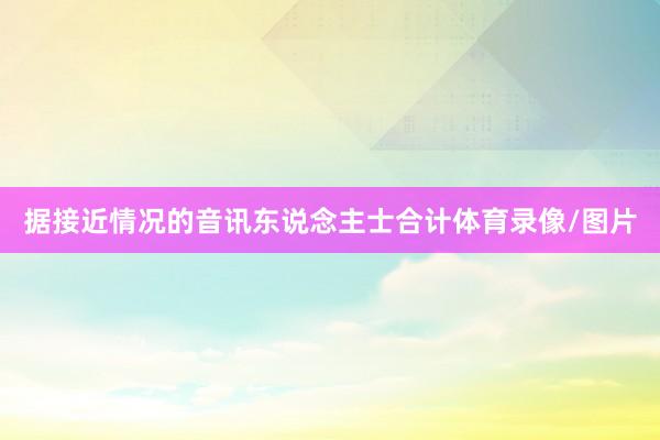 据接近情况的音讯东说念主士合计体育录像/图片