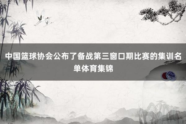 中国篮球协会公布了备战第三窗口期比赛的集训名单体育集锦
