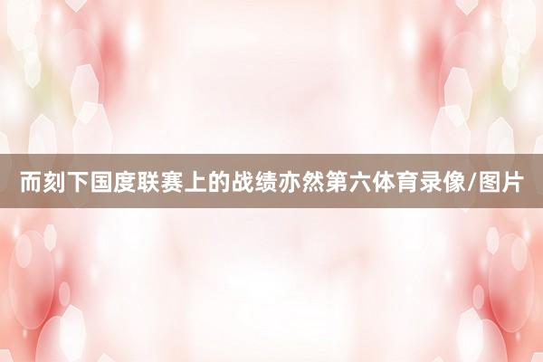 而刻下国度联赛上的战绩亦然第六体育录像/图片