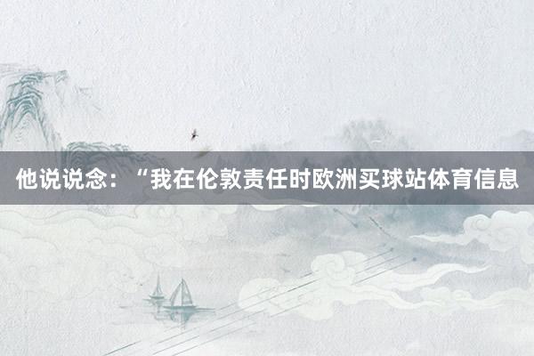 他说说念:“我在伦敦责任时欧洲买球站体育信息