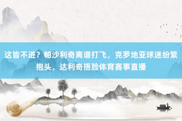 这皆不进？帕沙利奇离谱打飞，克罗地亚球迷纷繁抱头，达利奇捂脸体育赛事直播