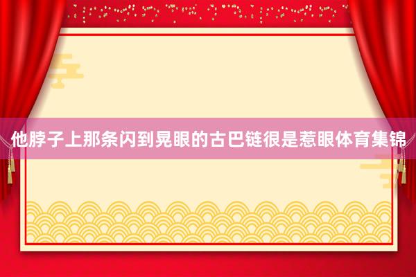 他脖子上那条闪到晃眼的古巴链很是惹眼体育集锦